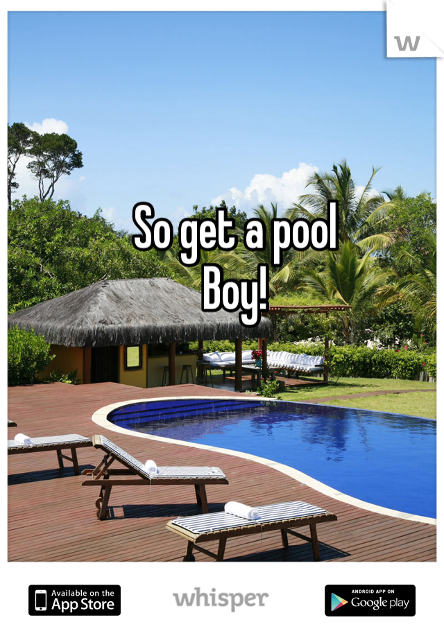 So get a pool
Boy!