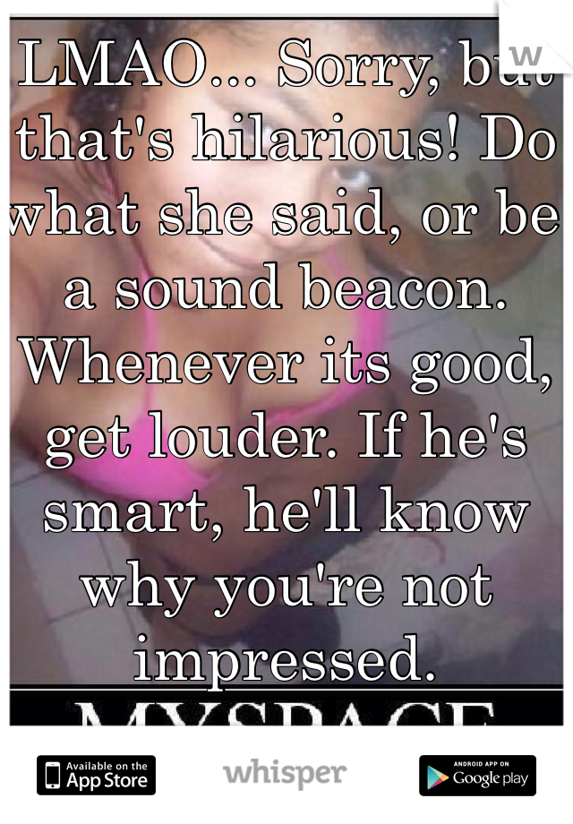 LMAO... Sorry, but that's hilarious! Do what she said, or be a sound beacon. Whenever its good, get louder. If he's smart, he'll know why you're not impressed.