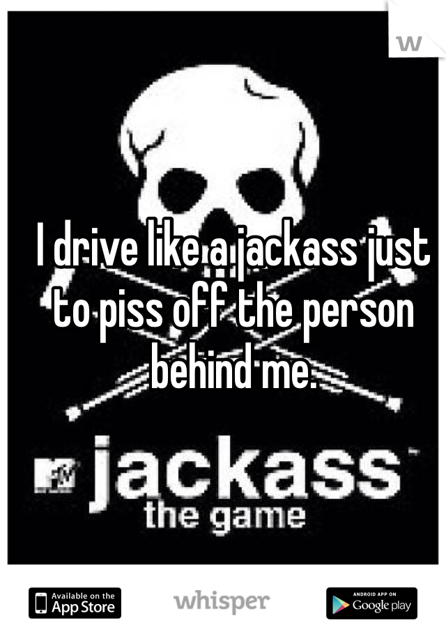 I drive like a jackass just to piss off the person behind me. 