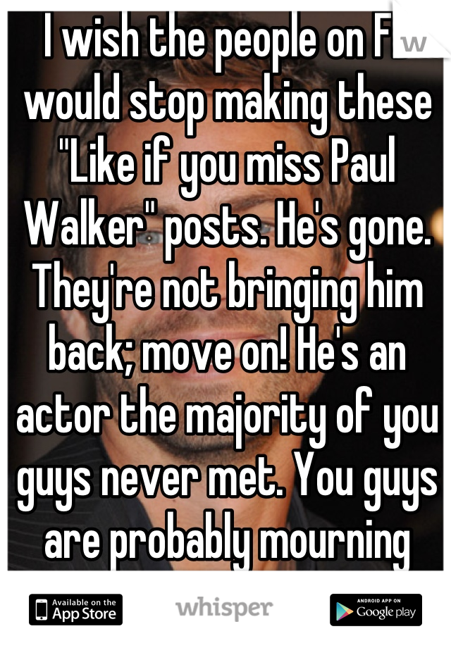 I wish the people on FB would stop making these "Like if you miss Paul Walker" posts. He's gone. They're not bringing him back; move on! He's an actor the majority of you guys never met. You guys are probably mourning more then his family!