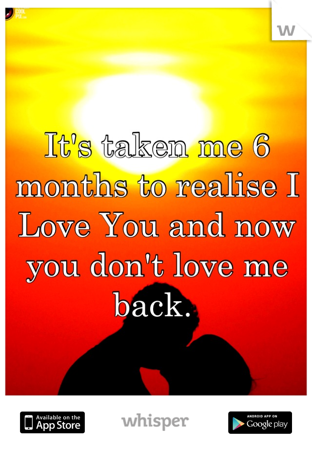 It's taken me 6 months to realise I Love You and now you don't love me back. 