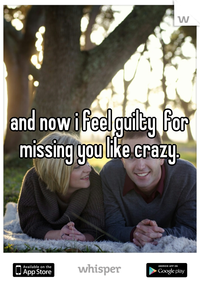and now i feel guilty  for missing you like crazy. 