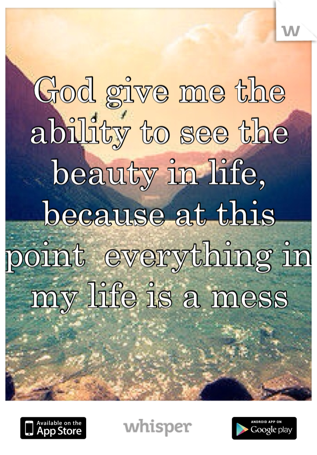 God give me the ability to see the beauty in life, because at this point  everything in my life is a mess