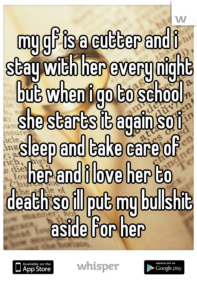 my gf is a cutter and i stay with her every night but when i go to school she starts it again so i sleep and take care of her and i love her to death so ill put my bullshit aside for her 