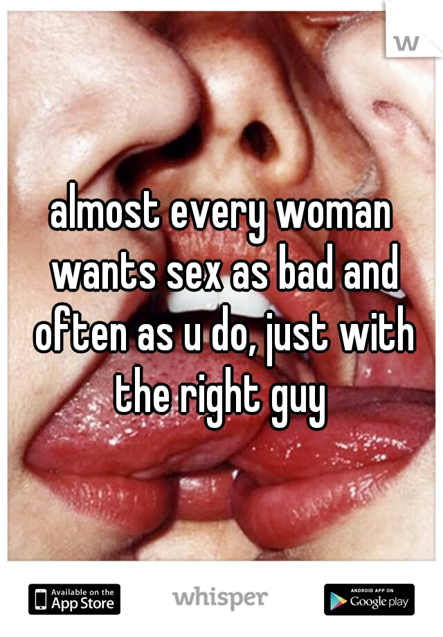 almost every woman wants sex as bad and often as u do, just with the right guy 