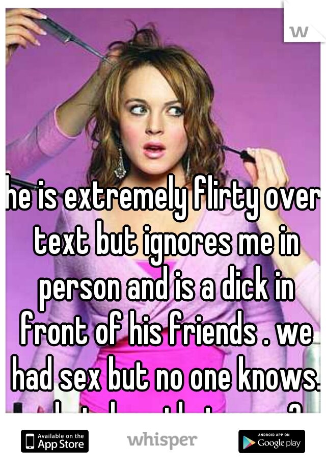 he is extremely flirty over text but ignores me in person and is a dick in front of his friends . we had sex but no one knows. what does that mean?