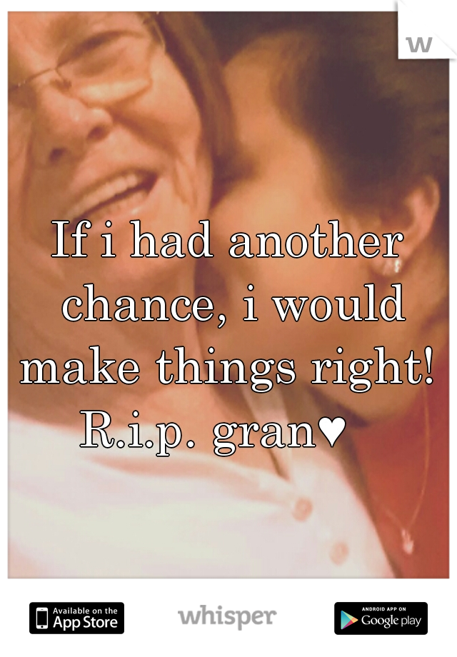 If i had another chance, i would make things right!  R.i.p. gran♥   
