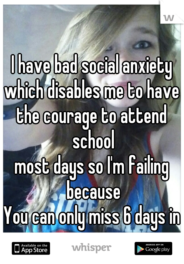 I have bad social anxiety

which disables me to have
the courage to attend school
most days so I'm failing because
You can only miss 6 days in a quarter.  