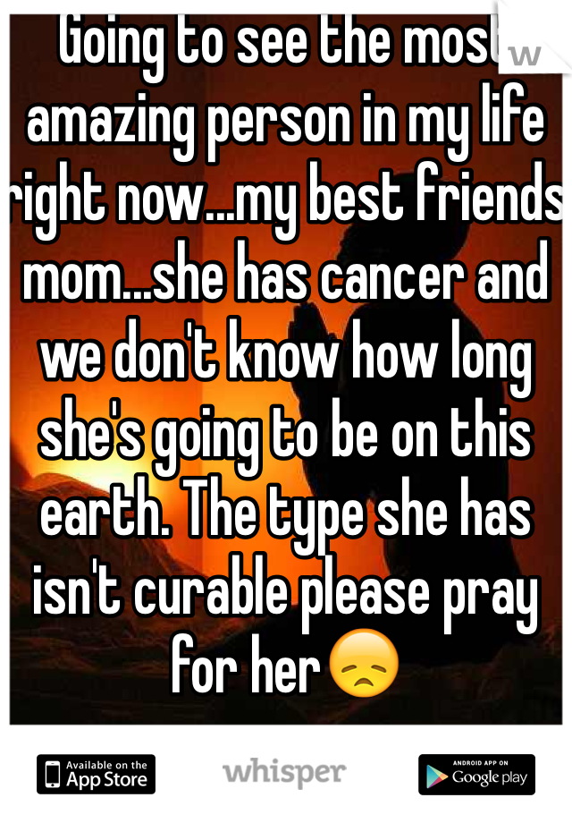 Going to see the most amazing person in my life right now...my best friends mom...she has cancer and we don't know how long she's going to be on this earth. The type she has isn't curable please pray for her😞
