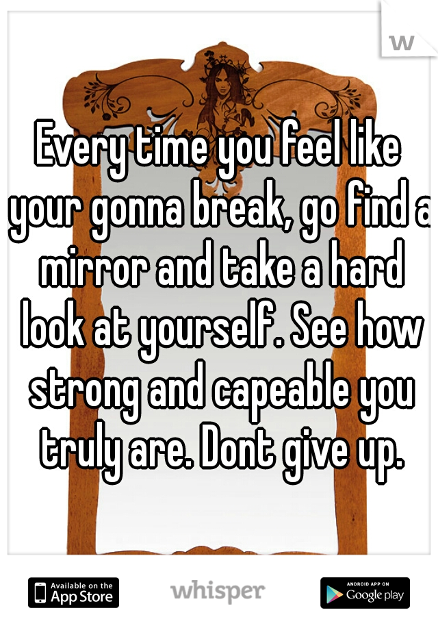 Every time you feel like your gonna break, go find a mirror and take a hard look at yourself. See how strong and capeable you truly are. Dont give up.