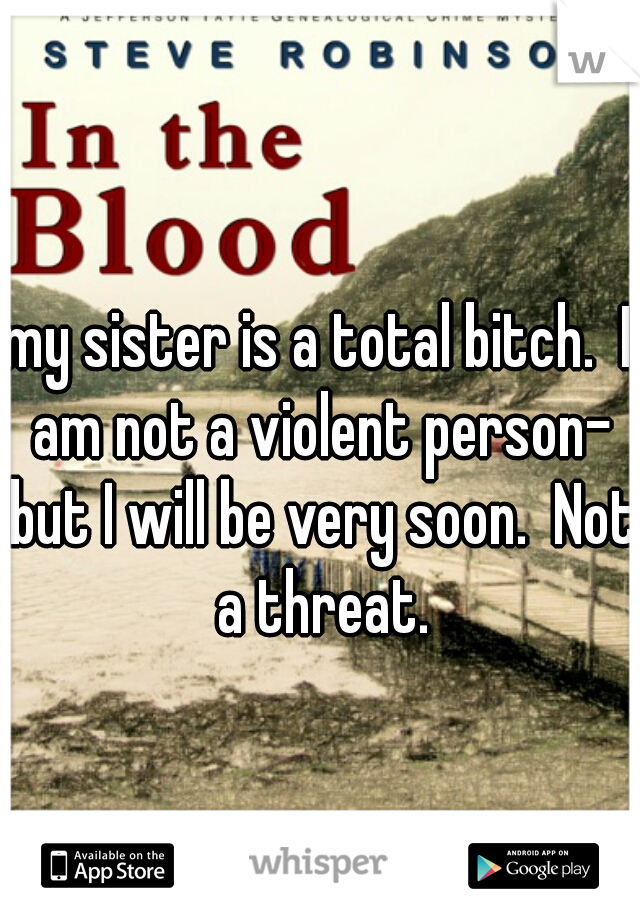 my sister is a total bitch.  I am not a violent person- but I will be very soon.  Not a threat.