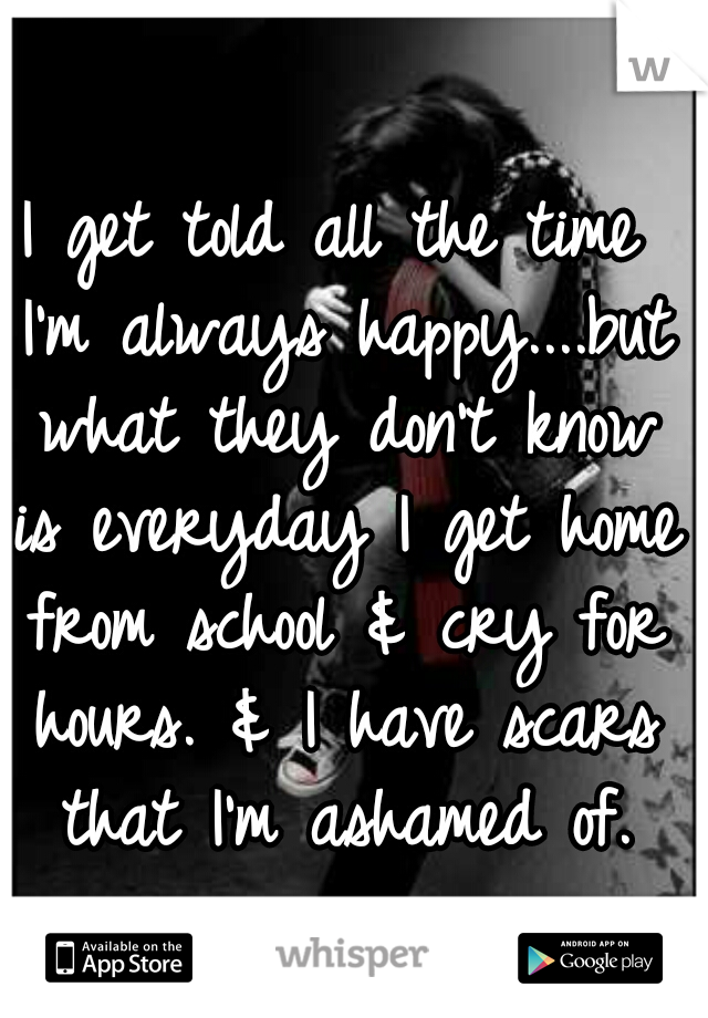 I get told all the time I'm always happy....but what they don't know is everyday I get home from school & cry for hours. & I have scars that I'm ashamed of.