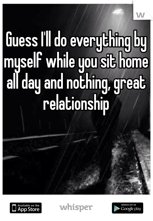 Guess I'll do everything by myself while you sit home all day and nothing, great relationship 