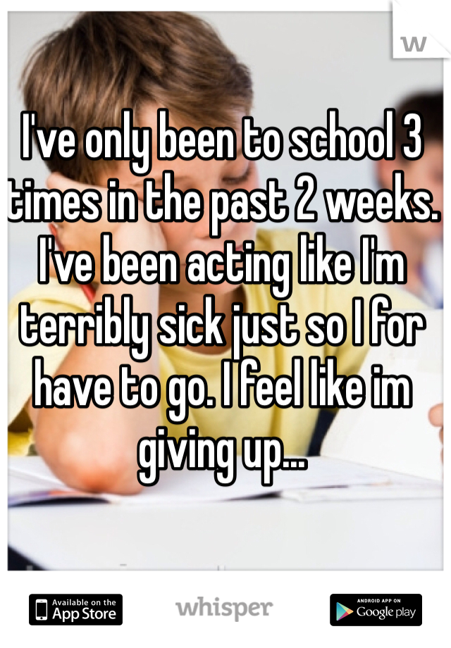 I've only been to school 3 times in the past 2 weeks. I've been acting like I'm terribly sick just so I for have to go. I feel like im giving up...