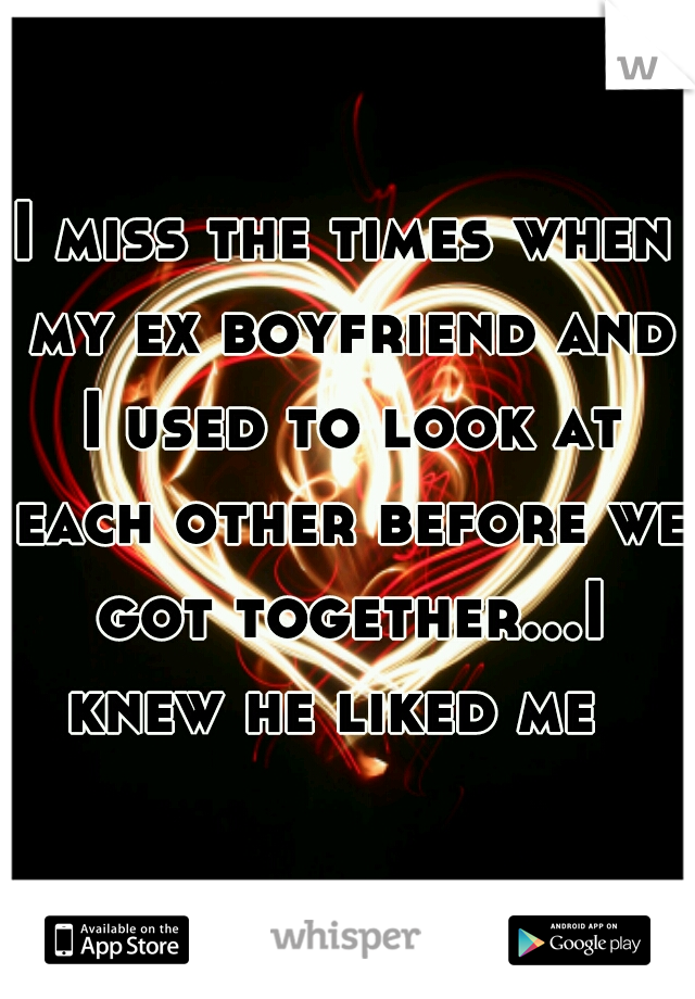 I miss the times when my ex boyfriend and I used to look at each other before we got together...I knew he liked me  