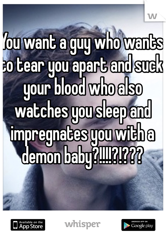 You want a guy who wants to tear you apart and suck your blood who also watches you sleep and impregnates you with a demon baby?!!!!?!???