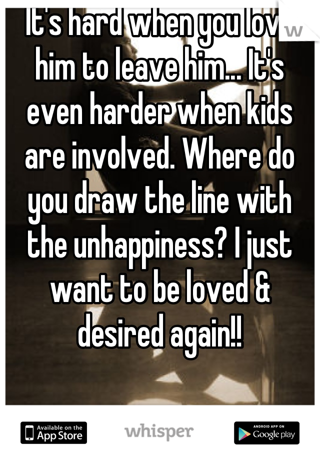 It's hard when you love him to leave him... It's even harder when kids are involved. Where do you draw the line with the unhappiness? I just want to be loved & desired again!!
