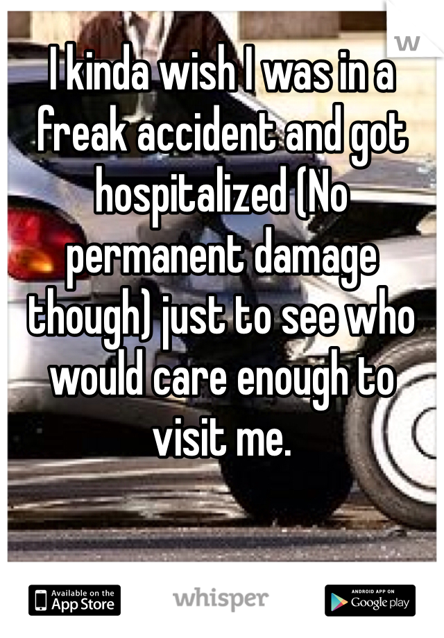 I kinda wish I was in a freak accident and got hospitalized (No permanent damage though) just to see who would care enough to visit me.