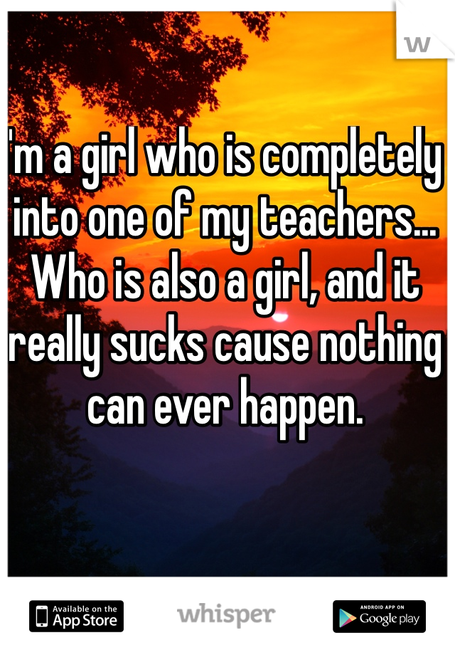 I'm a girl who is completely into one of my teachers... Who is also a girl, and it really sucks cause nothing can ever happen. 