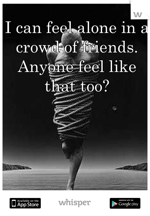 I can feel alone in a crowd of friends. Anyone feel like that too?