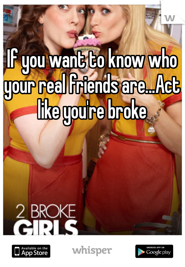 If you want to know who your real friends are...Act like you're broke