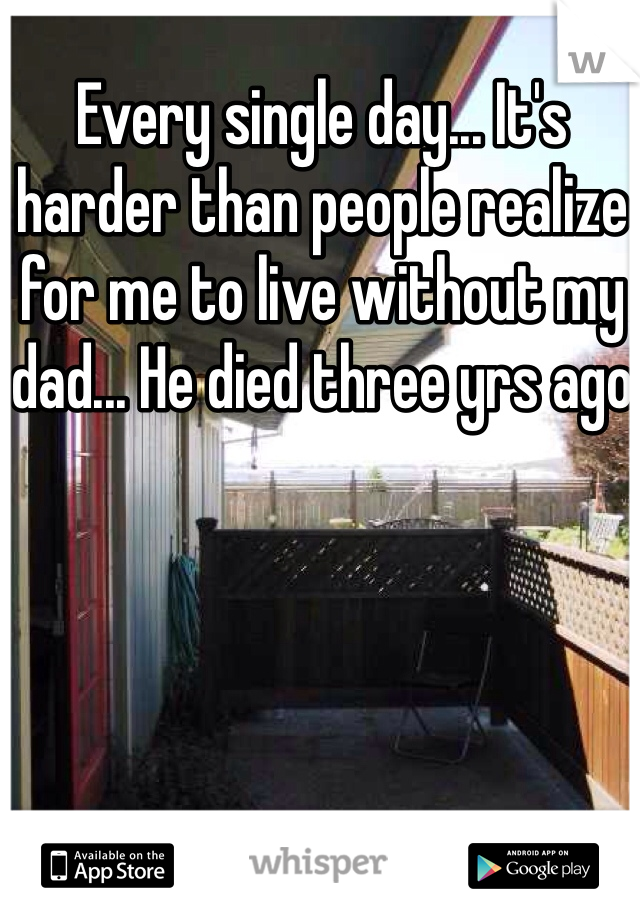 Every single day... It's harder than people realize for me to live without my dad... He died three yrs ago