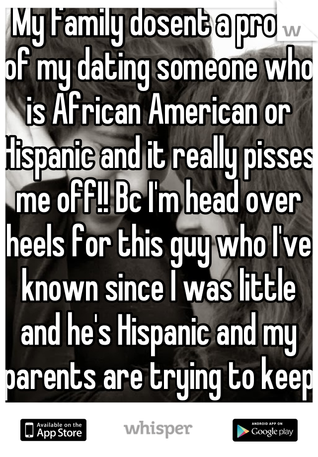 My family dosent a prove of my dating someone who is African American or Hispanic and it really pisses me off!! Bc I'm head over heels for this guy who I've known since I was little and he's Hispanic and my parents are trying to keep us apart ..