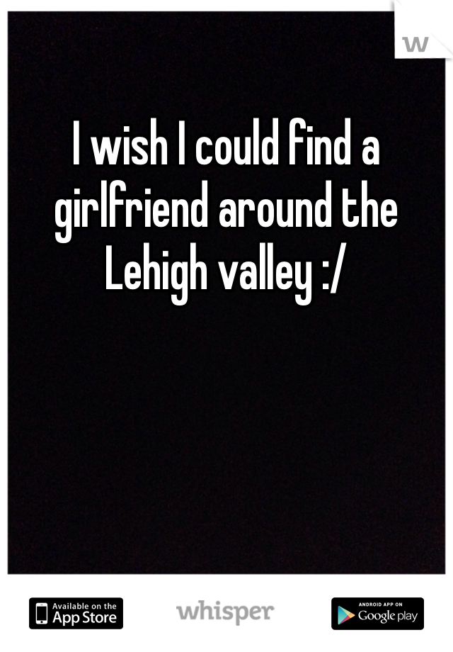 I wish I could find a girlfriend around the Lehigh valley :/
