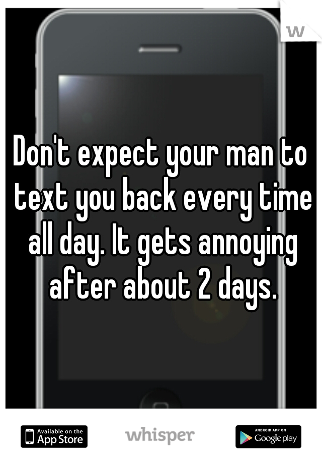 Don't expect your man to text you back every time all day. It gets annoying after about 2 days.