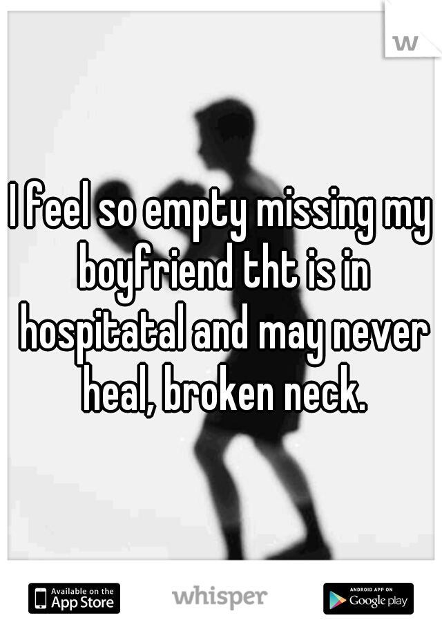 I feel so empty missing my boyfriend tht is in hospitatal and may never heal, broken neck.