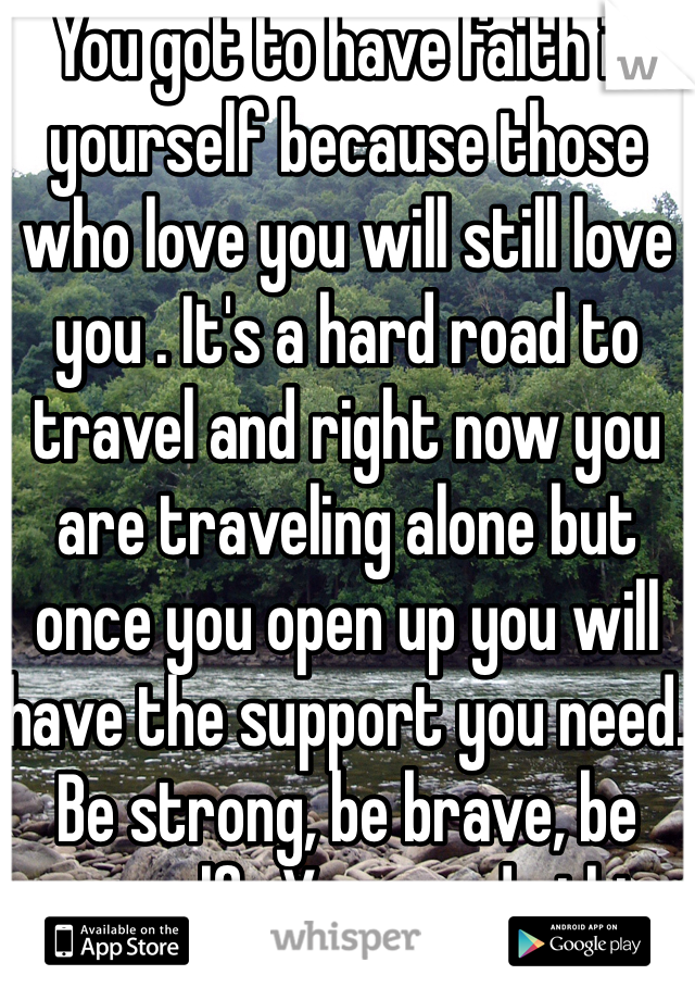 You got to have faith in yourself because those who love you will still love you . It's a hard road to travel and right now you are traveling alone but once you open up you will have the support you need. Be strong, be brave, be yourself . You can do this.