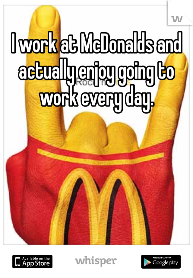 I work at McDonalds and actually enjoy going to work every day. 