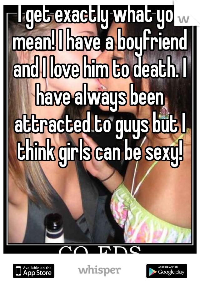 I get exactly what you mean! I have a boyfriend and I love him to death. I have always been attracted to guys but I think girls can be sexy! 