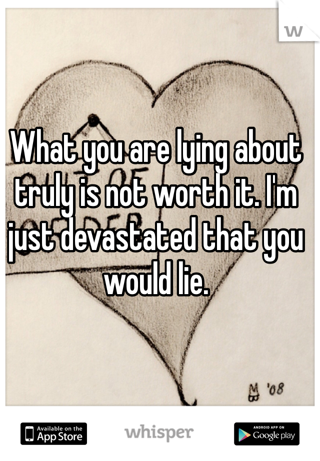 What you are lying about truly is not worth it. I'm just devastated that you would lie. 