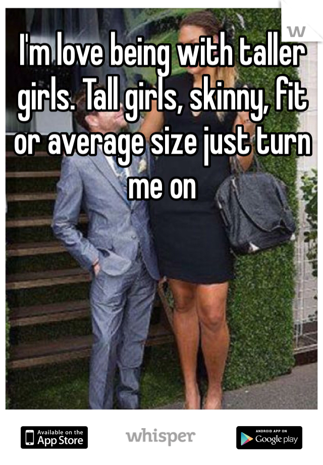 I'm love being with taller girls. Tall girls, skinny, fit or average size just turn me on 
