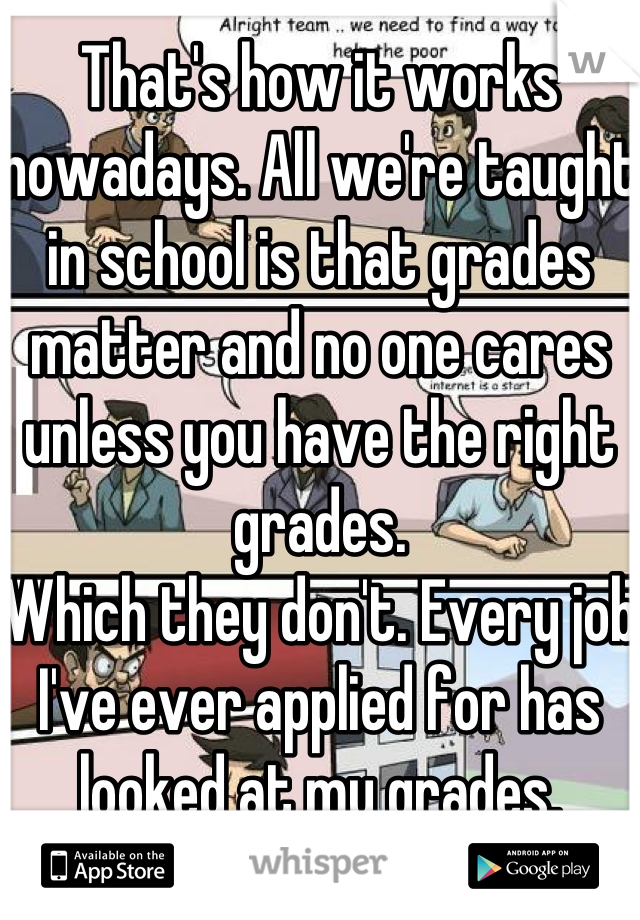 That's how it works nowadays. All we're taught in school is that grades matter and no one cares unless you have the right grades. 
Which they don't. Every job I've ever applied for has looked at my grades.