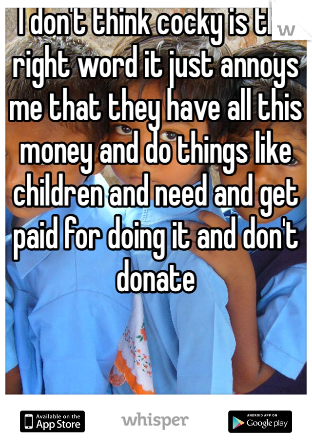 I don't think cocky is the right word it just annoys me that they have all this money and do things like children and need and get paid for doing it and don't donate
