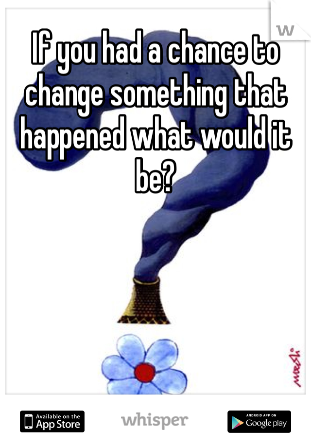If you had a chance to change something that happened what would it be? 
