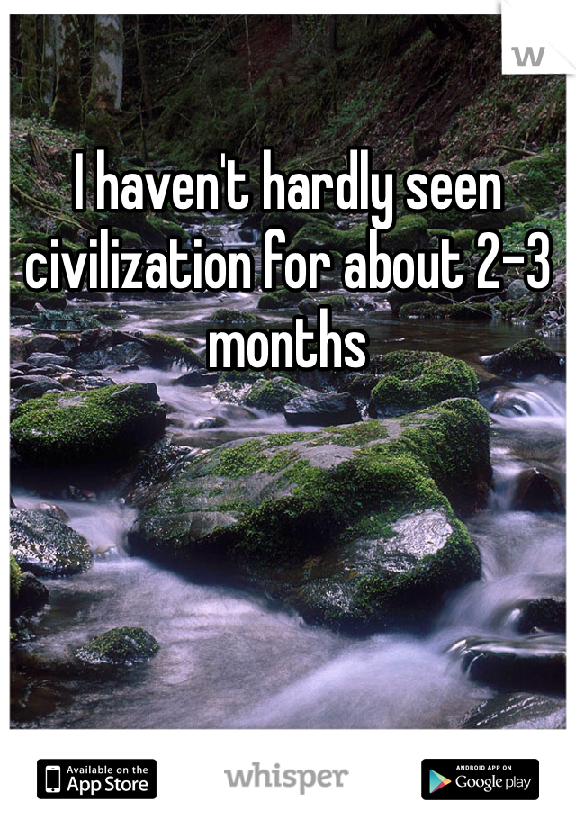 I haven't hardly seen civilization for about 2-3 months 