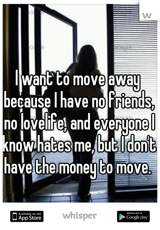 I want to move away because I have no friends, no lovelife, and everyone I know hates me, but I don't have the money to move. 