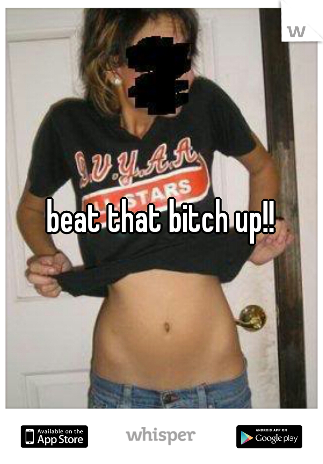 beat that bitch up!!