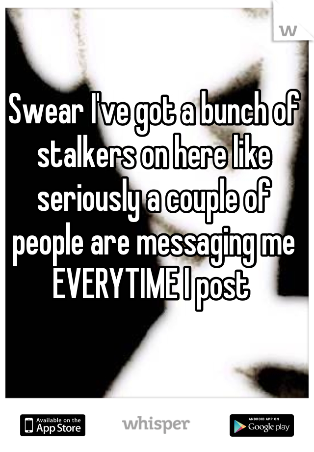 Swear I've got a bunch of stalkers on here like seriously a couple of people are messaging me EVERYTIME I post 