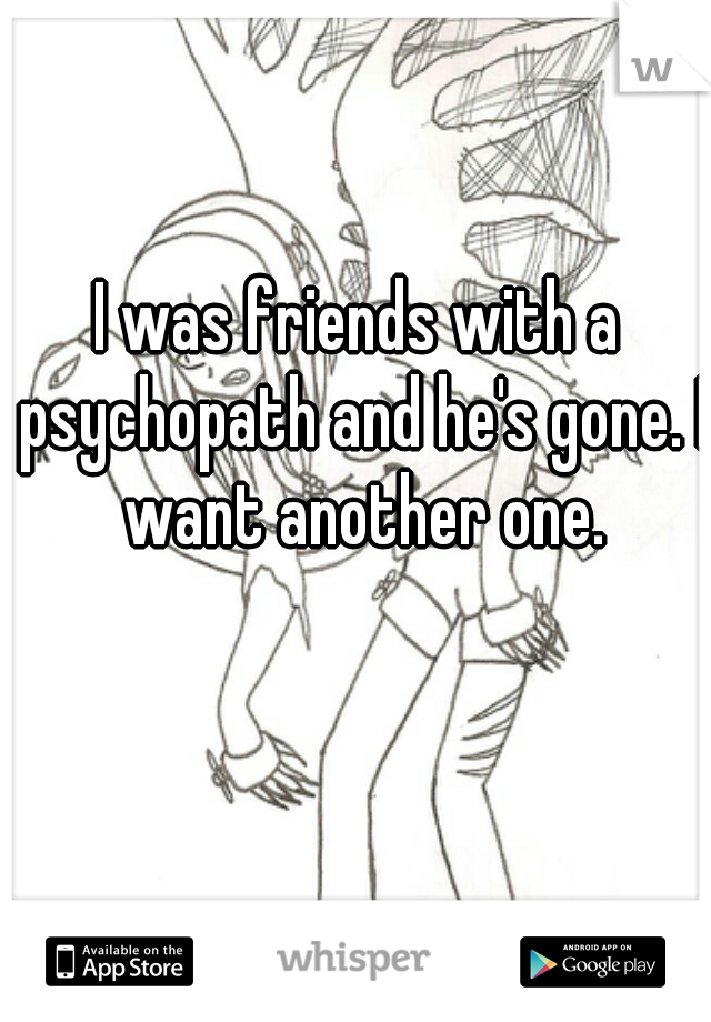 I was friends with a psychopath and he's gone. I want another one.