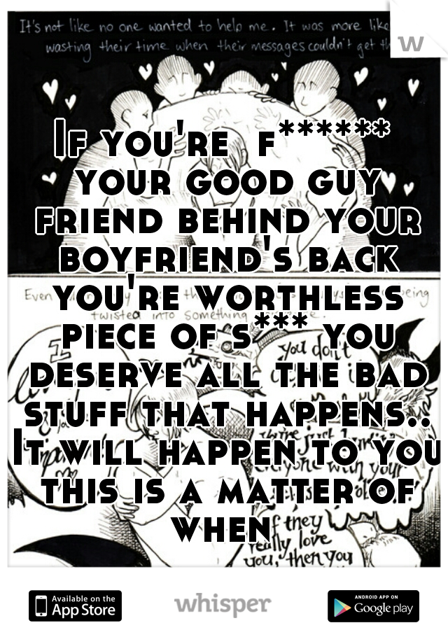If you're  f****** your good guy friend behind your boyfriend's back you're worthless piece of s*** you deserve all the bad stuff that happens.. It will happen to you this is a matter of when 