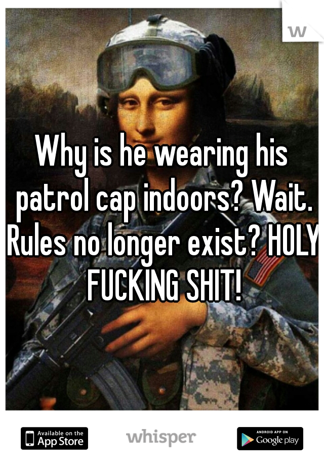 Why is he wearing his patrol cap indoors? Wait. Rules no longer exist? HOLY FUCKING SHIT!