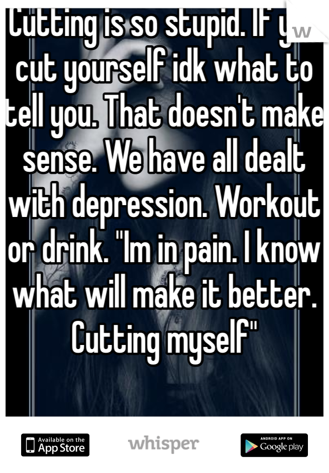 Cutting is so stupid. If you cut yourself idk what to tell you. That doesn't make sense. We have all dealt with depression. Workout or drink. "Im in pain. I know what will make it better. Cutting myself"