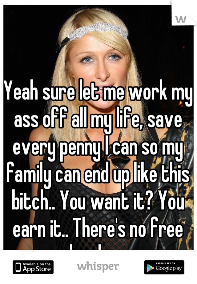 Yeah sure let me work my ass off all my life, save every penny I can so my family can end up like this bitch.. You want it? You earn it.. There's no free lunches 