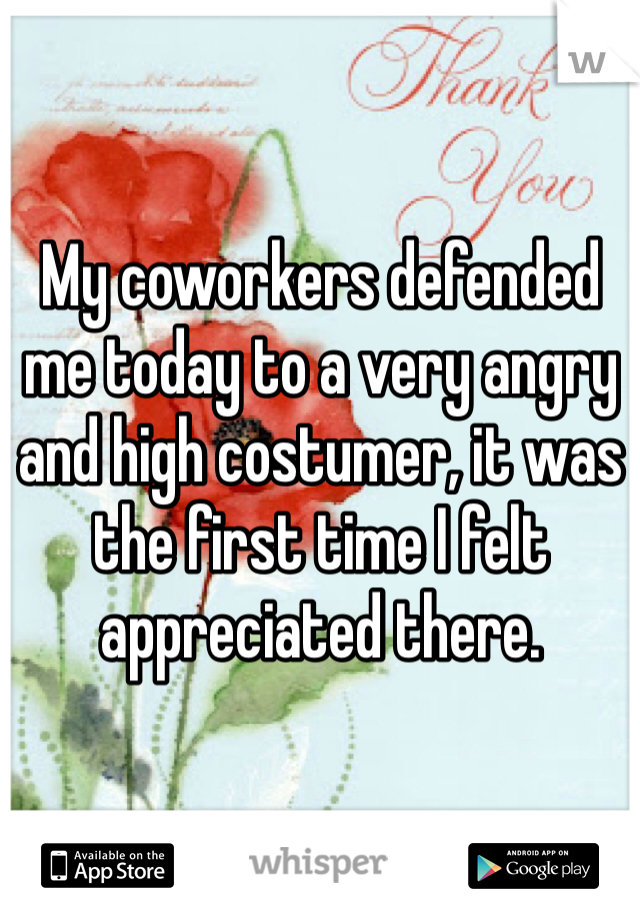 My coworkers defended me today to a very angry and high costumer, it was the first time I felt appreciated there.