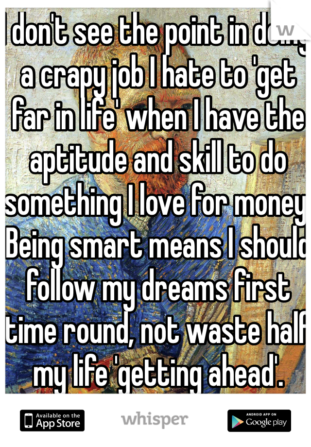 I don't see the point in doing a crapy job I hate to 'get far in life' when I have the aptitude and skill to do something I love for money. Being smart means I should follow my dreams first time round, not waste half my life 'getting ahead'.