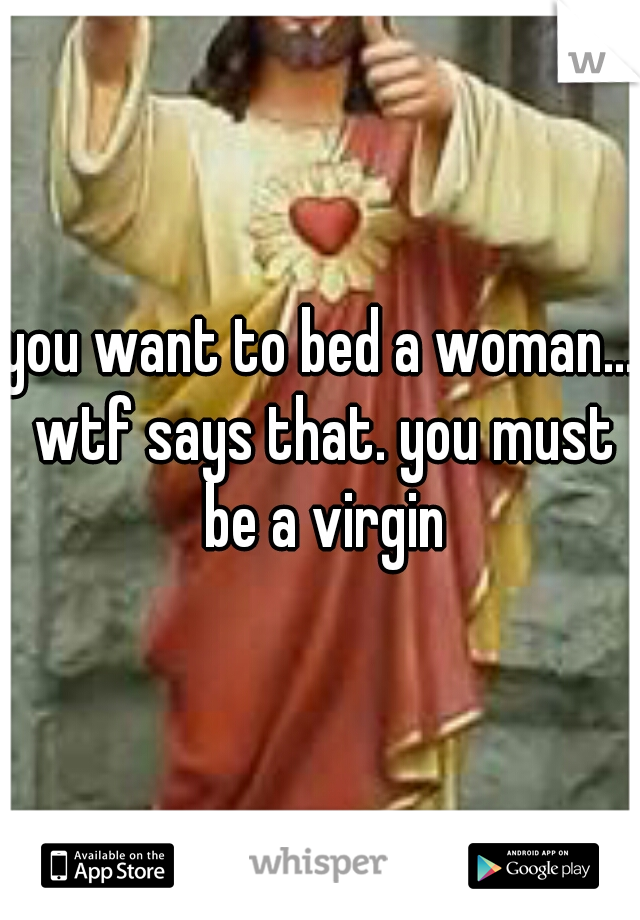 you want to bed a woman... wtf says that. you must be a virgin